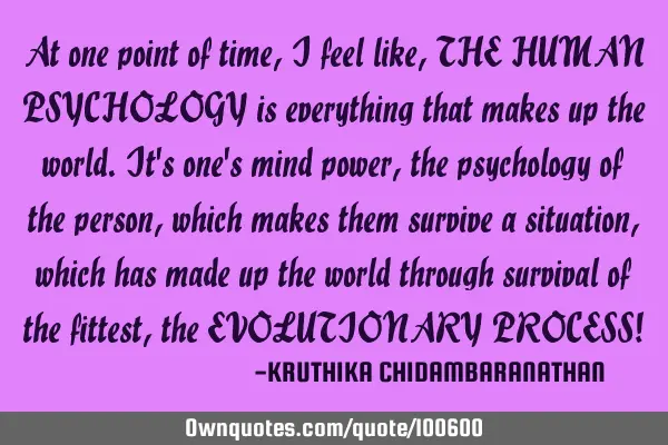 At one point of time,I feel like,THE HUMAN PSYCHOLOGY is everything that makes up the world.It
