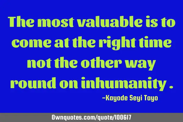 The most valuable is to come at the right time not the other way round on inhumanity