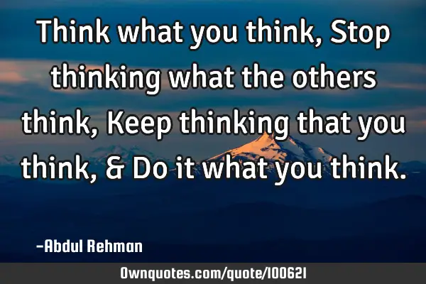 Think what you think, Stop thinking what the others think, Keep thinking that you think, & Do it
