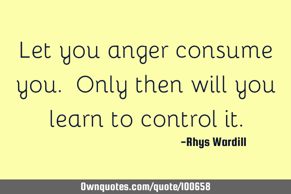 Let you anger consume you. Only then will you learn to control