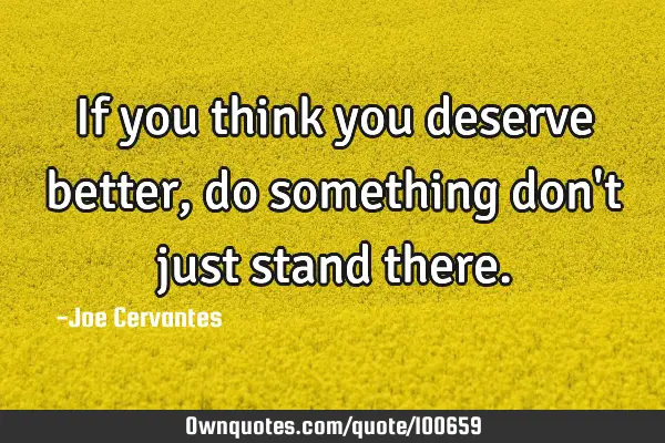 If you think you deserve better, do something don