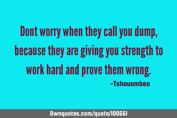 Dont worry when they call you dump, because they are giving you strength to work hard and prove