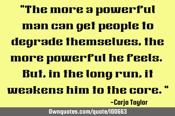 "The more a powerful man can get people to degrade themselves, the more powerful he feels. But, in