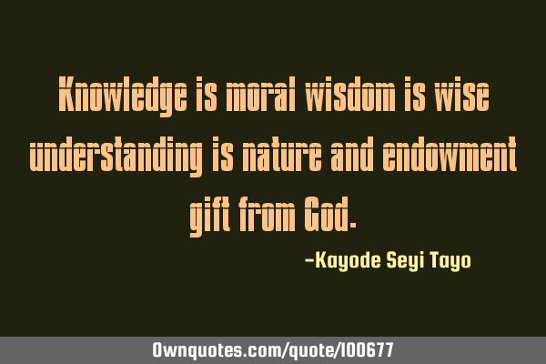 Knowledge is moral wisdom is wise understanding is nature and endowment gift from G