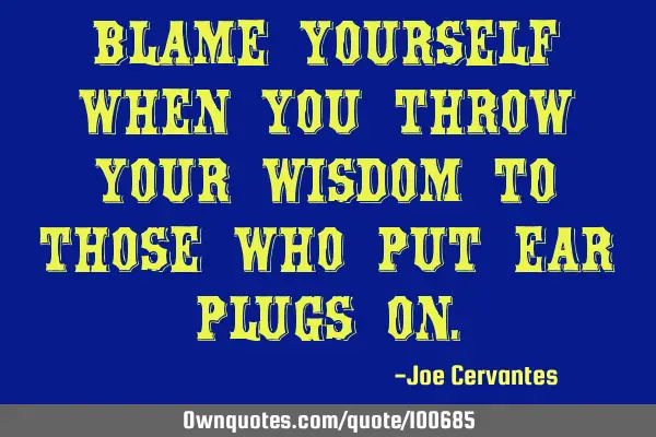 Blame yourself when you throw your wisdom to those who put ear plugs
