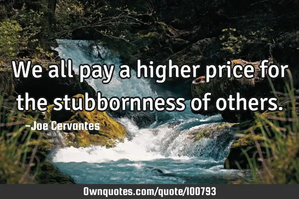 We all pay a higher price for the stubbornness of