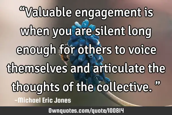 “Valuable engagement is when you are silent long enough for others to voice themselves and