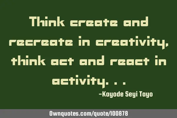 Think create and recreate in creativity, think act and react in
