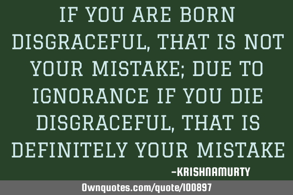 IF YOU ARE BORN DISGRACEFUL, THAT IS NOT YOUR MISTAKE; DUE TO IGNORANCE IF YOU DIE DISGRACEFUL, THAT