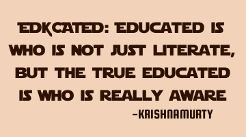 EDUCATED: Educated is who is not just literate, but the true educated is who is really aware