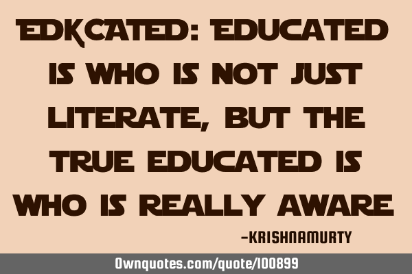 EDUCATED: Educated is who is not just literate, but the true educated is who is really