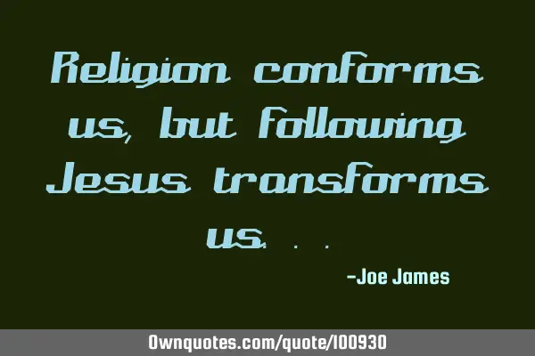 Religion conforms us, but following Jesus transforms