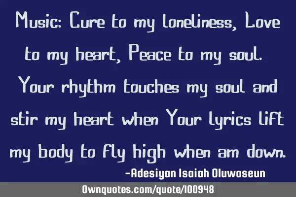 Music: Cure to my loneliness, Love to my heart, Peace to my soul. Your rhythm touches my soul and