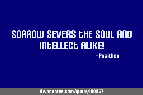 Sorrow severs the soul and intellect alike!