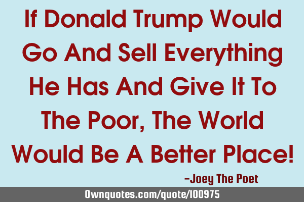 If Donald Trump Would Go And Sell Everything He Has And Give It To The Poor, The World Would Be A B