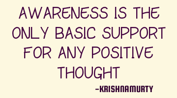 AWARENESS IS THE ONLY BASIC SUPPORT FOR ANY POSITIVE THOUGHT