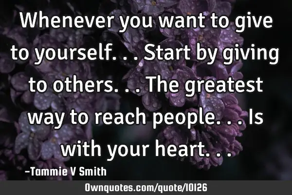 Whenever you want to give to yourself...start by giving to others...The greatest way to reach