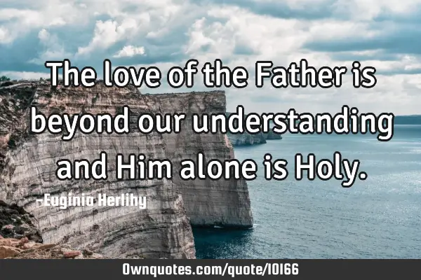 The love of the Father is beyond our understanding and Him alone is H