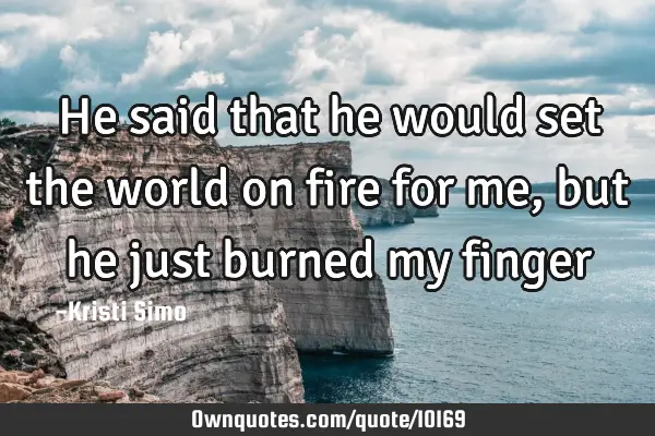 He said that he would set the world on fire for me, but he just burned my