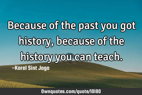 Because of the past you got history, because of the history you can