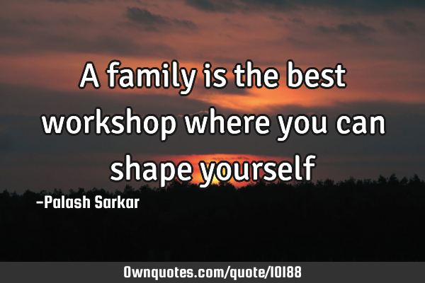 A family is the best workshop where you can shape
