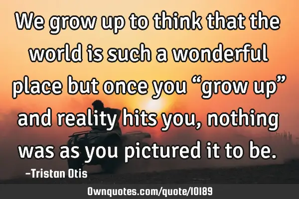 We grow up to think that the world is such a wonderful place but once you “grow up” and reality