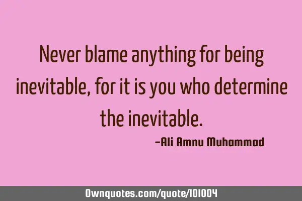Never blame anything for being inevitable, for it is you who determine the