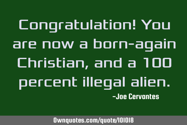 Congratulation! You are now a born-again Christian, and a 100 percent illegal