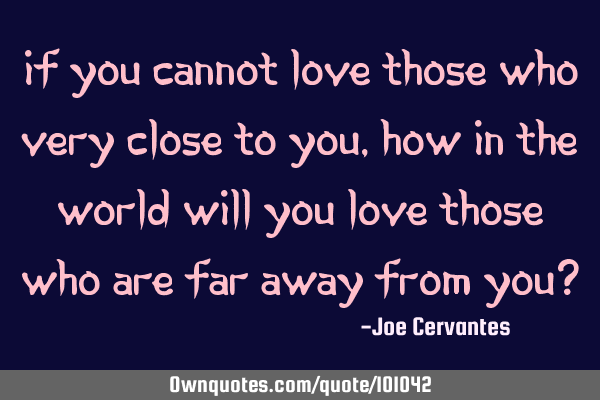 If you cannot love those who very close to you, how in the world will you love those who are far