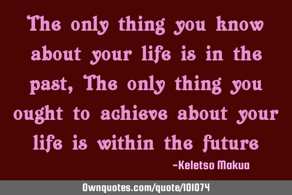 The only thing you know about your life is in the past, The only thing you ought to achieve about