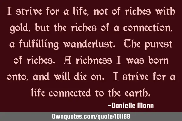 I strive for a life, not of riches with gold, but the riches of a connection, a fulfilling
