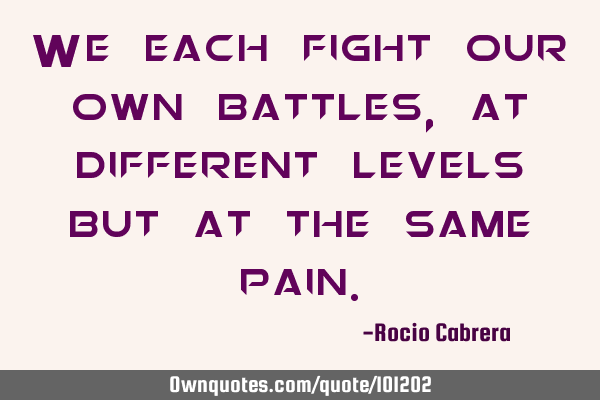 We each fight our own battles, at different levels but at the same