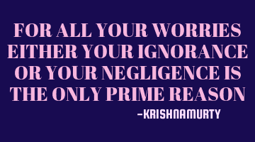 FOR ALL YOUR WORRIES EITHER YOUR IGNORANCE OR YOUR NEGLIGENCE IS THE ONLY PRIME REASON