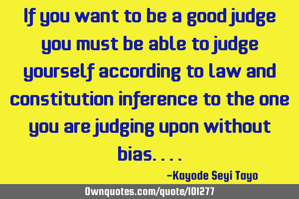 If you want to be a good judge you must be able to judge yourself according to law and constitution