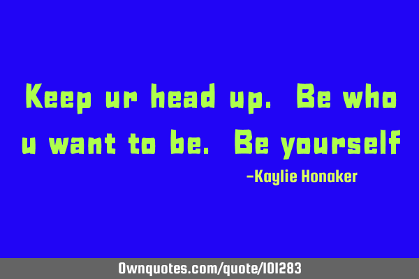 Keep ur head up. Be who u want to be. Be