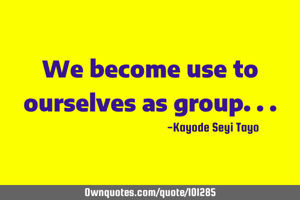 We become use to ourselves as