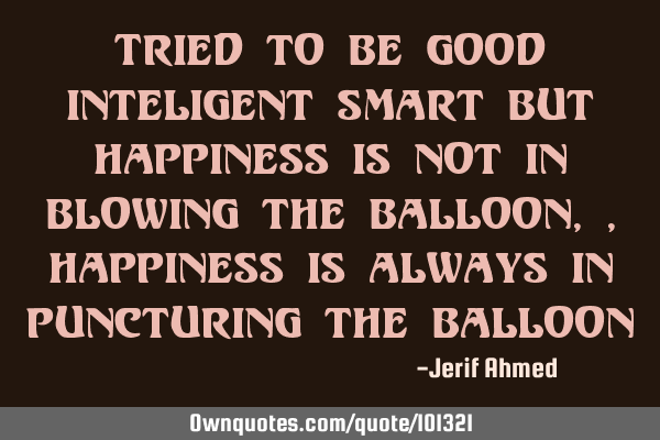 Tried to be good inteligent smart But happiness is not in blowing the balloon,, Happiness is always