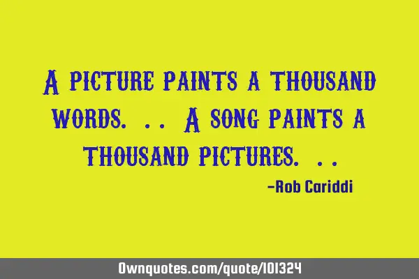A picture paints a thousand words. .. A song paints a thousand pictures.