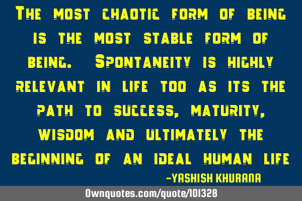 The most chaotic form of being is the most stable form of being. Spontaneity is highly relevant in