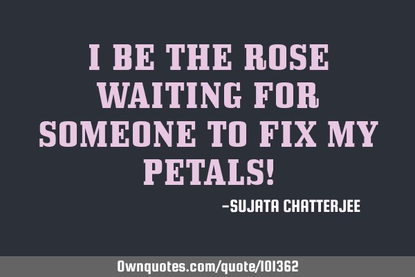 I BE THE ROSE WAITING FOR SOMEONE TO FIX MY PETALS!