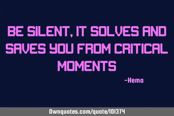 Be silent, it solves and saves you from critical