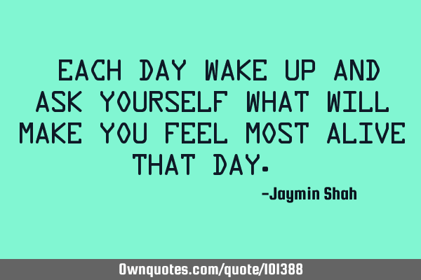Each day wake up and ask yourself what will make you feel most alive that