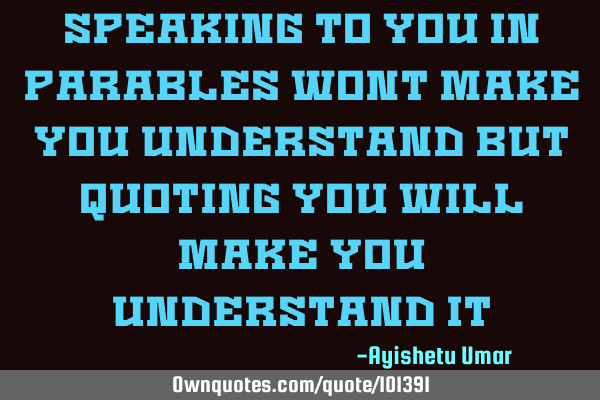 Speaking to you in parables wont make you understand but quoting you will make you understand