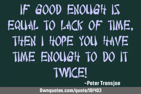 If good enough is equal to lack of time, then I hope you have time enough to do it twice!