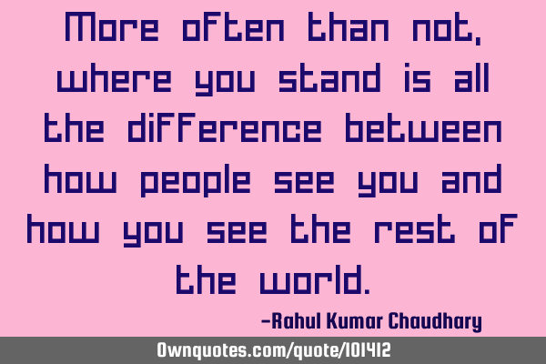 More often than not, where you stand is all the difference between how people see you and how you