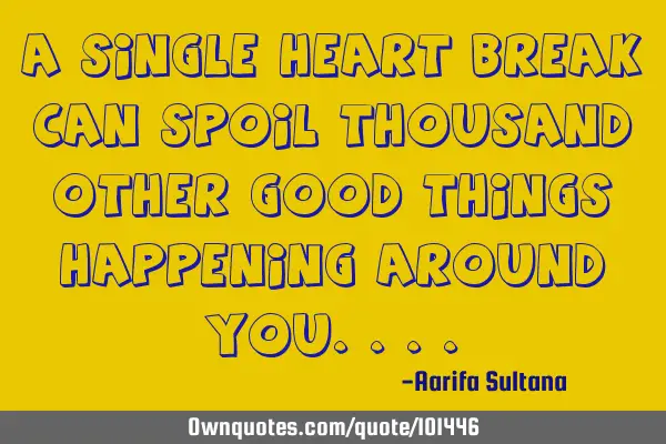 A single heart break can spoil thousand other good things happening around