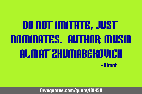 Do not imitate, just dominates. Author: Musin Almat Z