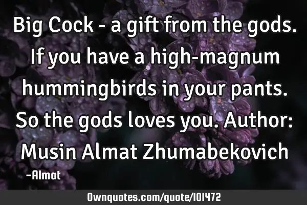 Big Cock - a gift from the gods. If you have a high-magnum hummingbirds in your pants. So the gods