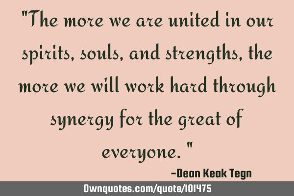 "The more we are united in our spirits, souls, and strengths, the more we will work hard through