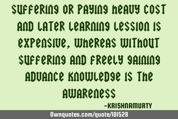 SUFFERING OR PAYING HEAVY COST AND LATER LEARNING LESSION IS EXPENSIVE, WHEREAS WITHOUT SUFFERING AN